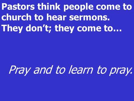 Pastors think people come to church to hear sermons. They dont; they come to… Pray and to learn to pray.