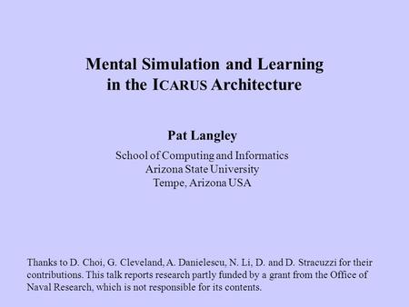 Pat Langley School of Computing and Informatics Arizona State University Tempe, Arizona USA Mental Simulation and Learning in the I CARUS Architecture.