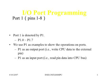 4/10/2007ESD,USIT,GGSIPU1 I/O Port Programming Port 1 pins 1-8 Port 1 is denoted by P1. –P1.0 ~ P1.7 We use P1 as examples to show the operations on ports.