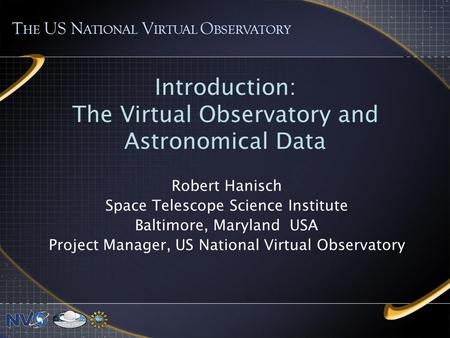 Introduction: The Virtual Observatory and Astronomical Data Robert Hanisch Space Telescope Science Institute Baltimore, Maryland USA Project Manager, US.