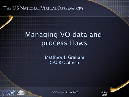 10 Sep 2005 NVO Summer School 20051 Managing VO data and process flows Matthew J. Graham CACR/Caltech T HE US N ATIONAL V IRTUAL O BSERVATORY.