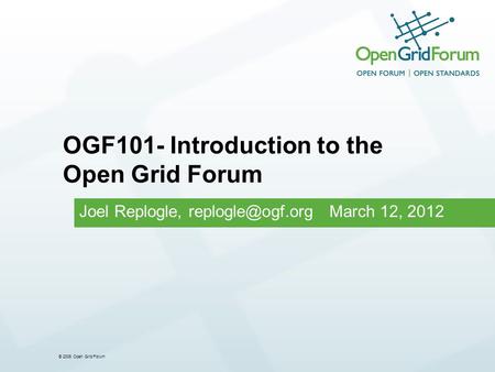 © 2006 Open Grid Forum Joel Replogle, March 12, 2012 OGF101- Introduction to the Open Grid Forum.