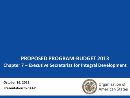 PROPOSED PROGRAM-BUDGET 2013 Chapter 7 – Executive Secretariat for Integral Development October 16, 2012 Presentation to CAAP.