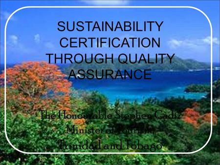 SUSTAINABILITY CERTIFICATION THROUGH QUALITY ASSURANCE The Honourable Stephen Cadiz Minister of Tourism, Trinidad and Tobago 1.