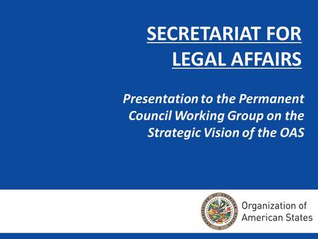 SECRETARIAT FOR LEGAL AFFAIRS Presentation to the Permanent Council Working Group on the Strategic Vision of the OAS.