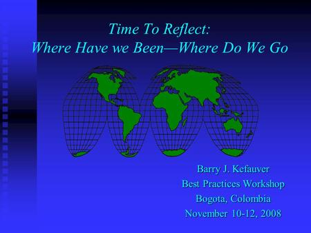 Time To Reflect: Where Have we BeenWhere Do We Go Barry J. Kefauver Best Practices Workshop Bogota, Colombia November 10-12, 2008.