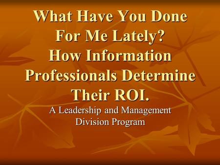 What Have You Done For Me Lately? How Information Professionals Determine Their ROI. A Leadership and Management Division Program.