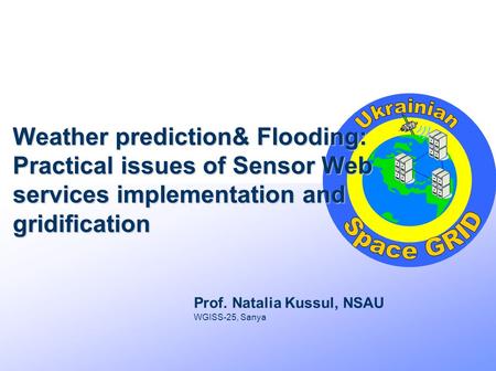 Weather prediction& Flooding: Practical issues of Sensor Web services implementation and gridification Prof. Natalia Kussul, NSAU WGISS-25, Sanya.