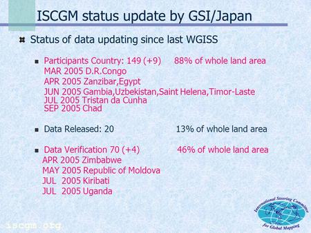 iscgm.org ISCGM status update by GSI/Japan Status of data updating since last WGISS Participants Country: 149 (+9) 88% of whole land area MAR 2005 D.R.Congo.