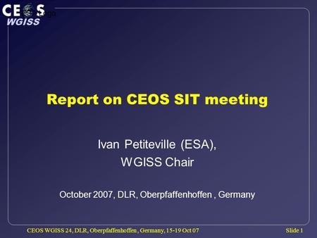 Slide 1 WGISS CEOS WGISS 24, DLR, Oberpfaffenhoffen, Germany, 15-19 Oct 07 Report on CEOS SIT meeting Ivan Petiteville (ESA), WGISS Chair October 2007,