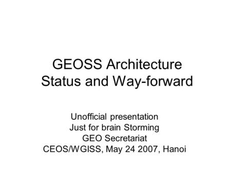 GEOSS Architecture Status and Way-forward Unofficial presentation Just for brain Storming GEO Secretariat CEOS/WGISS, May 24 2007, Hanoi.