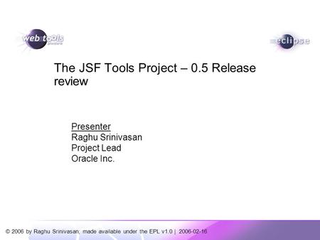 © 2006 by Raghu Srinivasan; made available under the EPL v1.0 | 2006-02-16 Presenter Raghu Srinivasan Project Lead Oracle Inc. The JSF Tools Project –