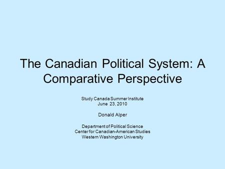 The Canadian Political System: A Comparative Perspective Study Canada Summer Institute June 23, 2010 Donald Alper Department of Political Science Center.