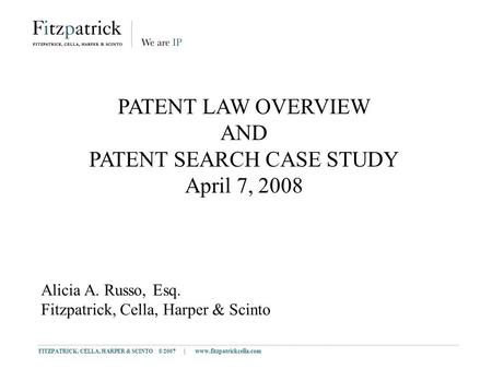 FITZPATRICK, CELLA, HARPER & SCINTO © 2007 | www.fitzpatrickcella.com 1 PATENT LAW OVERVIEW AND PATENT SEARCH CASE STUDY April 7, 2008 Alicia A. Russo,