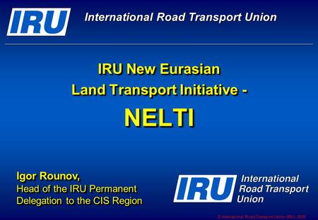 © International Road Transport Union (IRU) 2008 IRU New Eurasian Land Transport Initiative - NELTI Igor Rounov, Head of the IRU Permanent Delegation to.