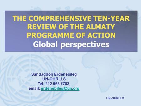 UN-OHRLLS THE COMPREHENSIVE TEN-YEAR REVIEW OF THE ALMATY PROGRAMME OF ACTION Global perspectives Sandagdorj Erdenebileg UN-OHRLLS Tel: 212 963 7703, email: