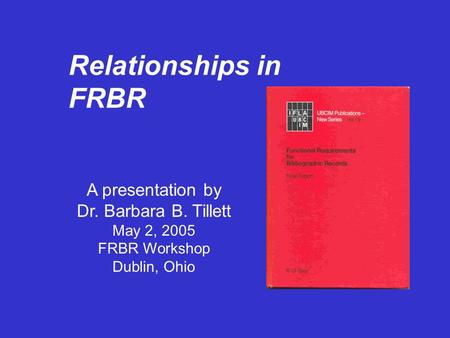 Relationships in FRBR A presentation by Dr. Barbara B. Tillett May 2, 2005 FRBR Workshop Dublin, Ohio.