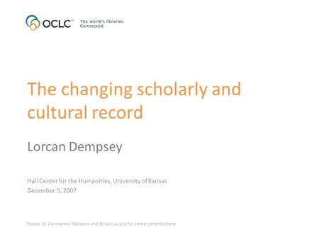 The changing scholarly and cultural record Lorcan Dempsey Hall Center for the Humanities, University of Kansas December 5, 2007 Thanks to Constance Malpass.