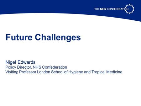 Future Challenges Nigel Edwards Policy Director, NHS Confederation Visiting Professor London School of Hygiene and Tropical Medicine.