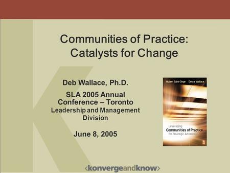 Deb Wallace, Ph.D. SLA 2005 Annual Conference – Toronto Leadership and Management Division June 8, 2005 Communities of Practice: Catalysts for Change.