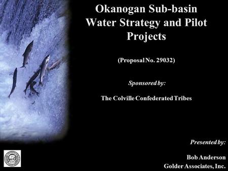 Okanogan Sub-basin Water Strategy and Pilot Projects (Proposal No. 29032) Sponsored by: The Colville Confederated Tribes Presented by: Bob Anderson Golder.