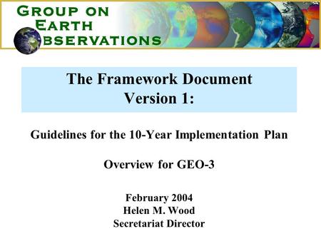 The Framework Document Version 1: Guidelines for the 10-Year Implementation Plan Overview for GEO-3 February 2004 Helen M. Wood Secretariat Director.