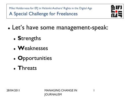 28/04/2011MANAGING CHANGE IN JOURNALISM 1 Lets have some management-speak: Strengths Weaknesses Opportunities Threats Mike Holderness for EFJ in Helsinki: