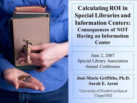 Calculating ROI in Special Libraries and Information Centers: Consequences of NOT Having an Information Center José-Marie Griffiths, Ph.D. Sarah E. Aerni.