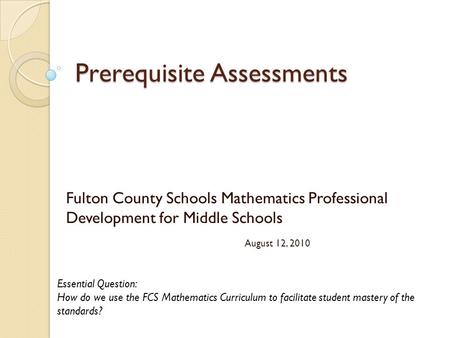 Prerequisite Assessments Fulton County Schools Mathematics Professional Development for Middle Schools August 12, 2010 Essential Question: How do we use.