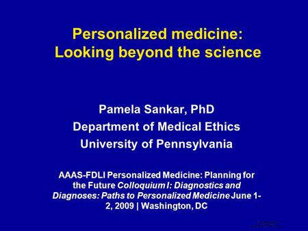 Personalized medicine: Looking beyond the science Pamela Sankar, PhD Department of Medical Ethics University of Pennsylvania AAAS-FDLI Personalized Medicine: