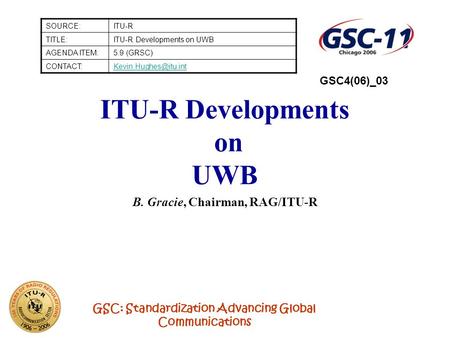 GSC: Standardization Advancing Global Communications ITU-R Developments on UWB B. Gracie, Chairman, RAG/ITU-R SOURCE:ITU-R TITLE:ITU-R Developments on.