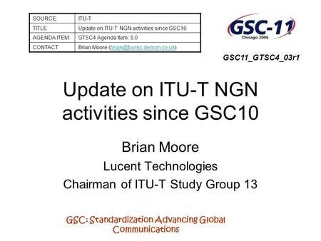 GSC: Standardization Advancing Global Communications Update on ITU-T NGN activities since GSC10 Brian Moore Lucent Technologies Chairman of ITU-T Study.