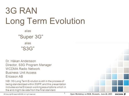 1 Open Workshop on NGN, Brussels, June 22, 2005 © Copyright Ericsson AB 2005. All right reserved. 3G RAN Long Term Evolution alias Super 3G alias S3G NB!: