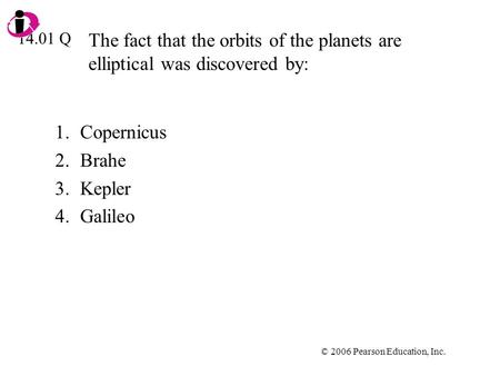 © 2006 Pearson Education, Inc. The fact that the orbits of the planets are elliptical was discovered by: 1.Copernicus 2.Brahe 3.Kepler 4.Galileo 14.01.