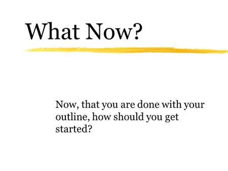 What Now? Now, that you are done with your outline, how should you get started?