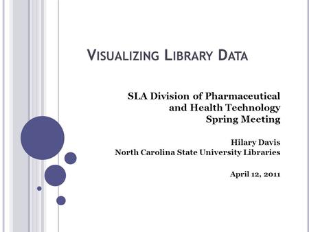 V ISUALIZING L IBRARY D ATA SLA Division of Pharmaceutical and Health Technology Spring Meeting Hilary Davis North Carolina State University Libraries.