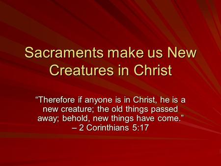 Sacraments make us New Creatures in Christ Therefore if anyone is in Christ, he is a new creature; the old things passed away; behold, new things have.