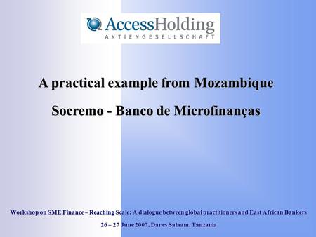 Workshop on SME Finance – Reaching Scale: A dialogue between global practitioners and East African Bankers 26 – 27 June 2007, Dar es Salaam, Tanzania A.