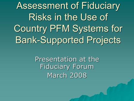 Assessment of Fiduciary Risks in the Use of Country PFM Systems for Bank-Supported Projects Presentation at the Fiduciary Forum March 2008.