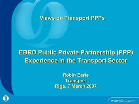 EBRD Public Private Partnership (PPP) Experience in the Transport Sector Robin Earle Transport Riga, 7 March 2007 Views on Transport PPPs.