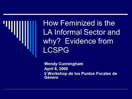 How Feminized is the LA Informal Sector and why? Evidence from LCSPG Wendy Cunningham April 6, 2005 II Workshop de los Puntos Focales de Género.