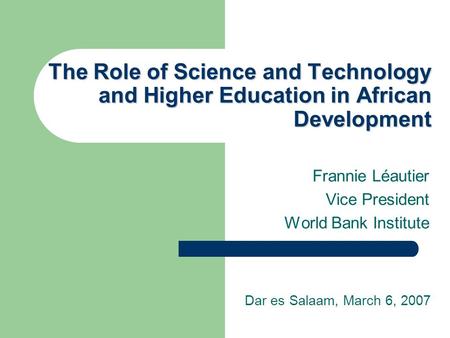 The Role of Science and Technology and Higher Education in African Development Frannie Léautier Vice President World Bank Institute Dar es Salaam, March.