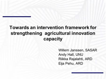 Towards an intervention framework for strengthening agricultural innovation capacity Willem Janssen, SASAR Andy Hall, UNU Riikka Rajalahti, ARD Eija Pehu,