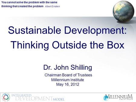 Sustainable Development: Thinking Outside the Box Dr. John Shilling Chairman Board of Trustees Millennium Institute May 16, 2012 You cannot solve the problem.