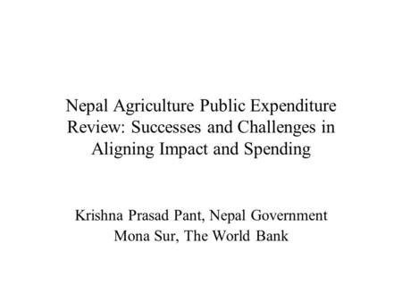 Nepal Agriculture Public Expenditure Review: Successes and Challenges in Aligning Impact and Spending Krishna Prasad Pant, Nepal Government Mona Sur, The.