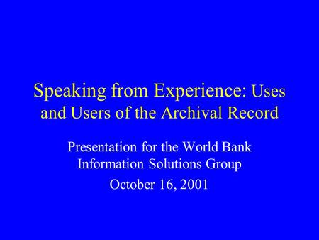 Speaking from Experience: Uses and Users of the Archival Record Presentation for the World Bank Information Solutions Group October 16, 2001.