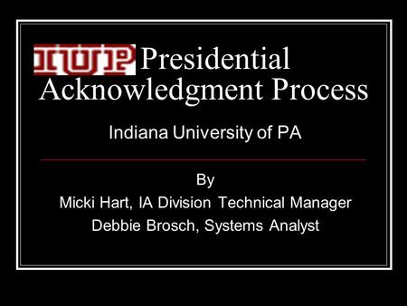 Presidential Acknowledgment Process Indiana University of PA By Micki Hart, IA Division Technical Manager Debbie Brosch, Systems Analyst.