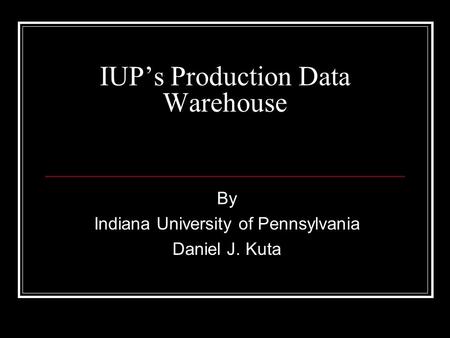 IUPs Production Data Warehouse By Indiana University of Pennsylvania Daniel J. Kuta.