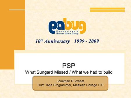 10 th Anniversary 1999 - 2009 PSP What Sungard Missed / What we had to build Jonathan P. Wheat Duct Tape Programmer, Messiah College ITS.