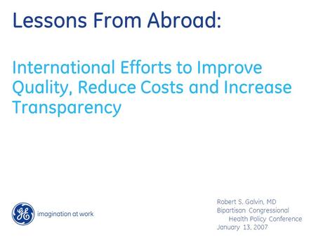 Lessons From Abroad: International Efforts to Improve Quality, Reduce Costs and Increase Transparency Robert S. Galvin, MD Bipartisan Congressional Health.